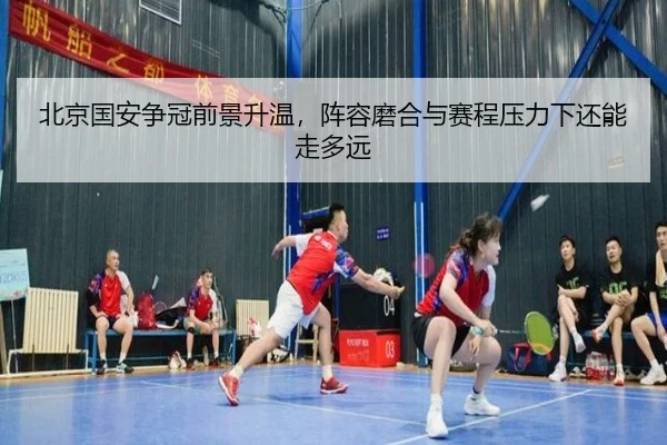 北京国安争冠前景升温，阵容磨合与赛程压力下还能走多远